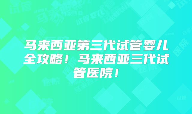 马来西亚第三代试管婴儿全攻略！马来西亚三代试管医院！