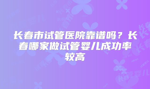 长春市试管医院靠谱吗？长春哪家做试管婴儿成功率较高