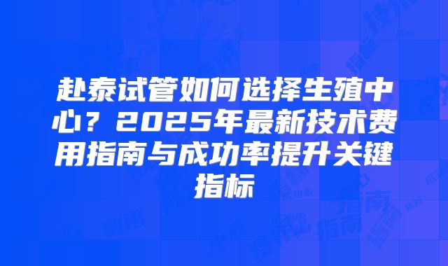赴泰试管如何选择生殖中心？2025年最新技术费用指南与成功率提升关键指标
