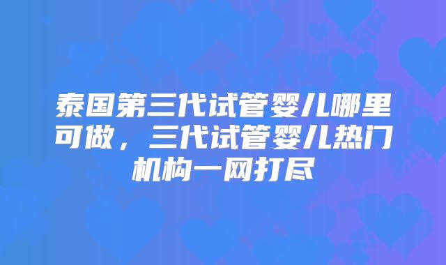 泰国第三代试管婴儿哪里可做,三代试管婴儿热门机构一网打尽
