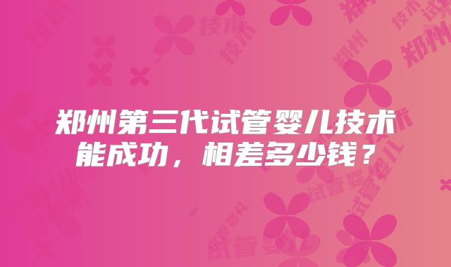 郑州第三代试管婴儿技术能成功,相差多少钱?
