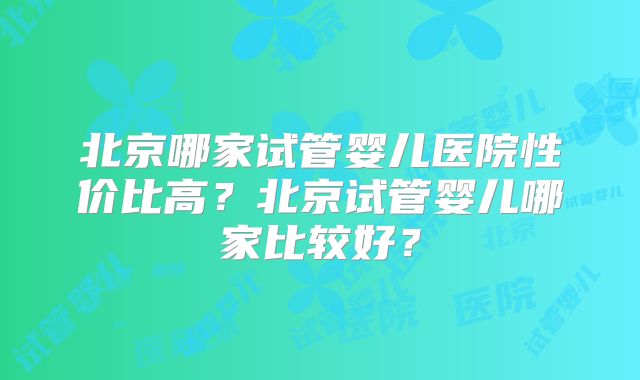 北京哪家试管婴儿医院性价比高？北京试管婴儿哪家比较好？