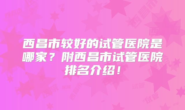 西昌市较好的试管医院是哪家？附西昌市试管医院排名介绍！