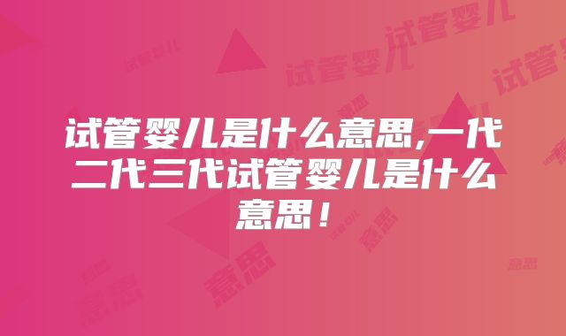 试管婴儿是什么意思,一代二代三代试管婴儿是什么意思!