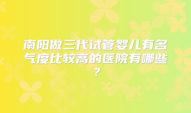 南阳做三代试管婴儿有名气度比较高的医院有哪些？