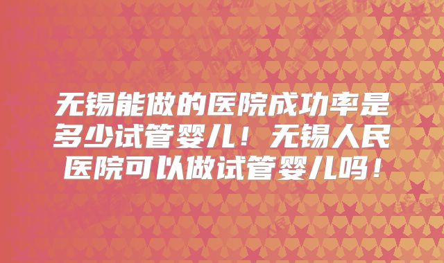 无锡能做的医院成功率是多少试管婴儿！无锡人民医院可以做试管婴儿吗！