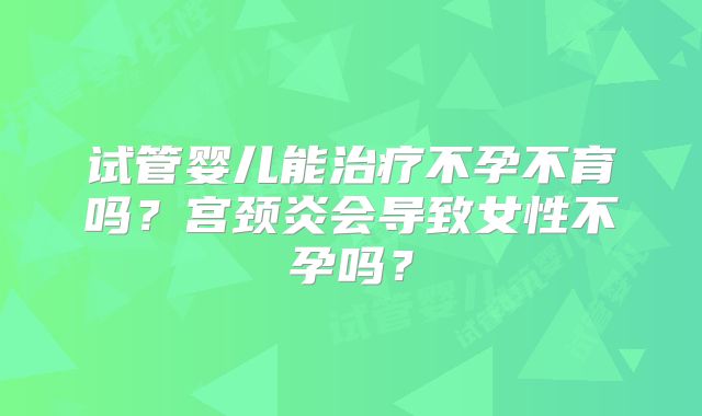 试管婴儿能治疗不孕不育吗？宫颈炎会导致女性不孕吗？