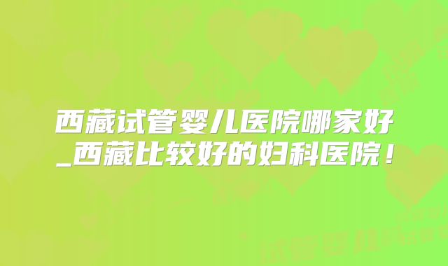 西藏试管婴儿医院哪家好_西藏比较好的妇科医院！