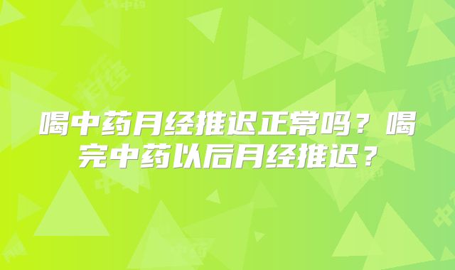喝中药月经推迟正常吗?喝完中药以后月经推迟?