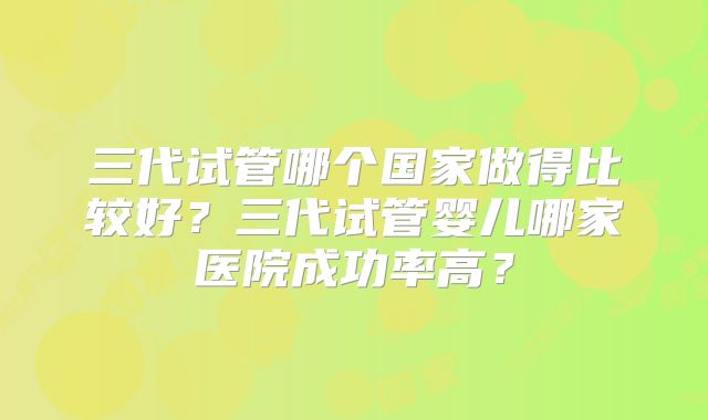 三代试管哪个国家做得比较好？三代试管婴儿哪家医院成功率高？