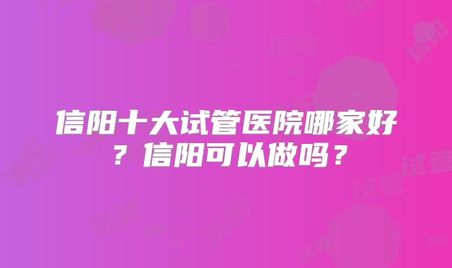 信阳十大试管医院哪家好?信阳可以做吗?