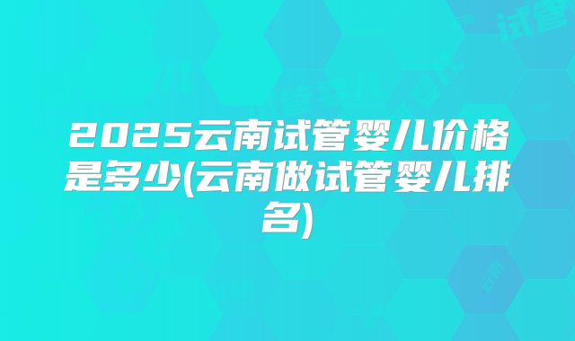 2025云南试管婴儿价格是多少(云南做试管婴儿排名)