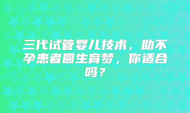 三代试管婴儿技术,助不孕患者圆生育梦,你适合吗?