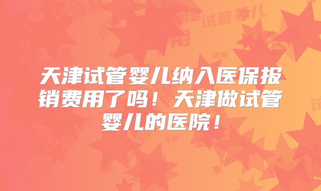 天津试管婴儿纳入医保报销费用了吗！天津做试管婴儿的医院！