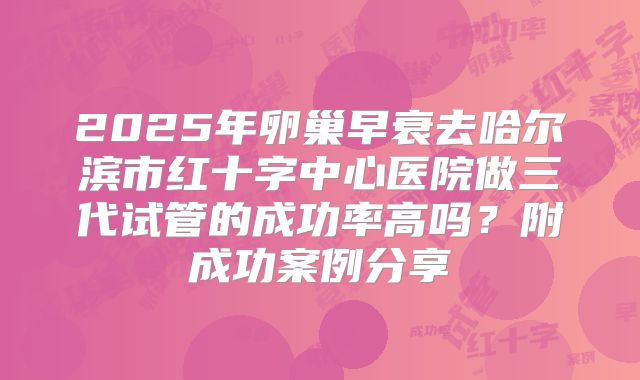 2025年卵巢早衰去哈尔滨市红十字中心医院做三代试管的成功率高吗？附成功案例分享