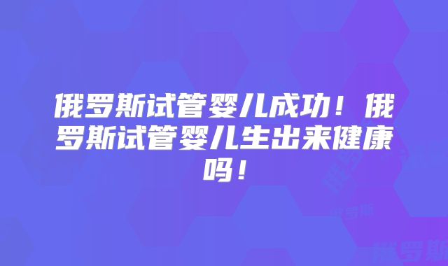 俄罗斯试管婴儿成功！俄罗斯试管婴儿生出来健康吗！