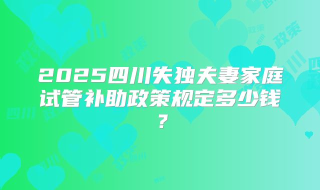 2025四川失独夫妻家庭试管补助政策规定多少钱?
