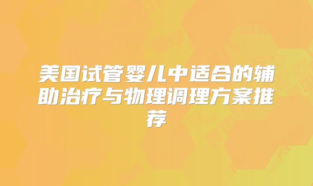 美国试管婴儿中适合的辅助治疗与物理调理方案推荐