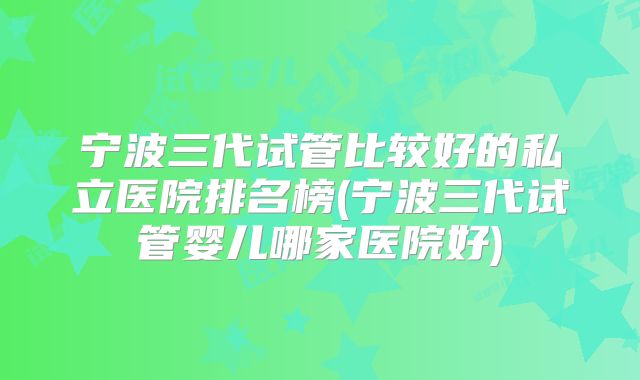 宁波三代试管比较好的私立医院排名榜(宁波三代试管婴儿哪家医院好)