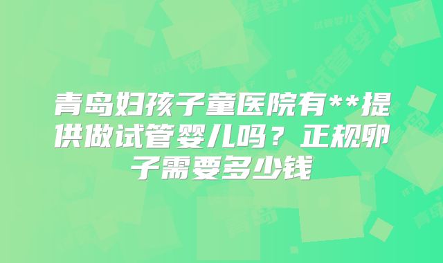 青岛妇孩子童医院有**提供做试管婴儿吗？正规卵子需要多少钱