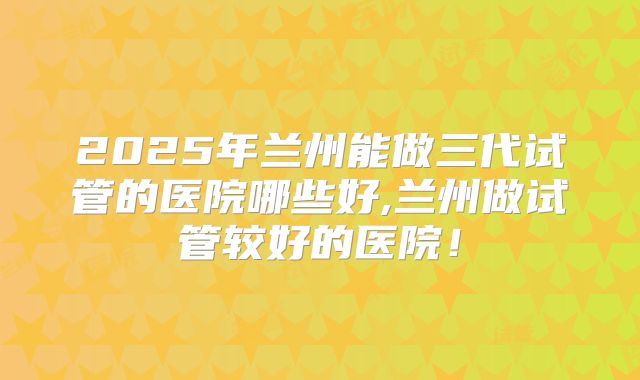 2025年兰州能做三代试管的医院哪些好,兰州做试管较好的医院！