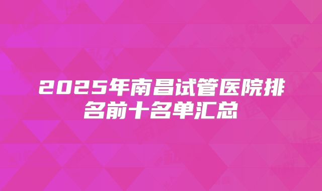 2025年南昌试管医院排名前十名单汇总