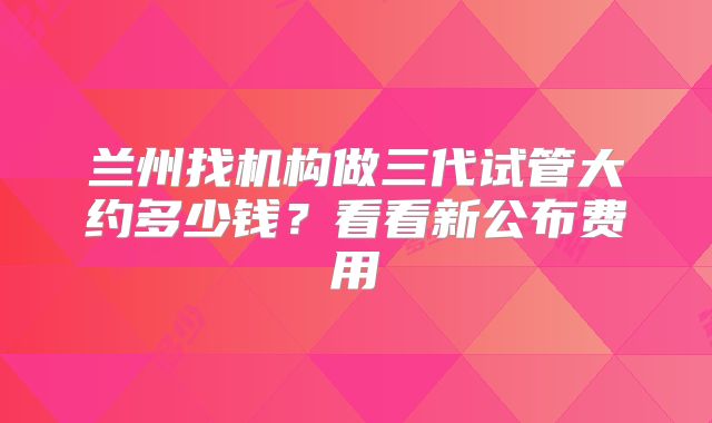 兰州找机构做三代试管大约多少钱？看看新公布费用