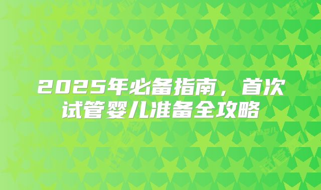 2025年必备指南，首次试管婴儿准备全攻略