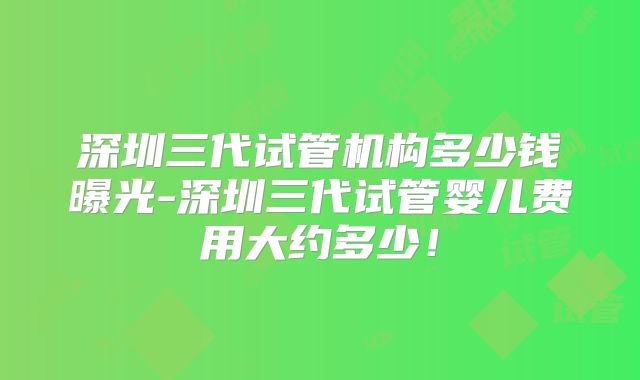 深圳三代试管机构多少钱曝光-深圳三代试管婴儿费用大约多少！