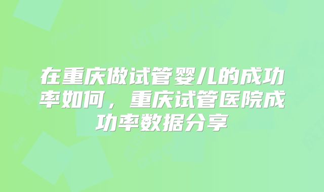 在重庆做试管婴儿的成功率如何，重庆试管医院成功率数据分享