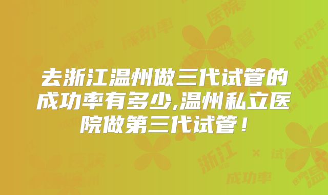 去浙江温州做三代试管的成功率有多少,温州私立医院做第三代试管！