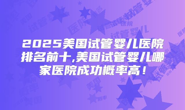 2025美国试管婴儿医院排名前十,美国试管婴儿哪家医院成功概率高!