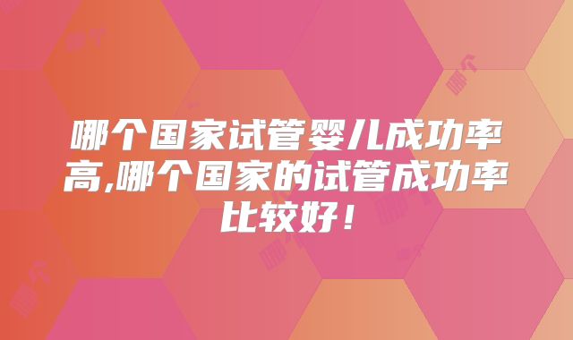哪个国家试管婴儿成功率高,哪个国家的试管成功率比较好!