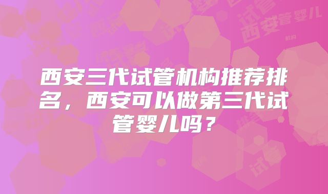 西安三代试管机构推荐排名，西安可以做第三代试管婴儿吗？