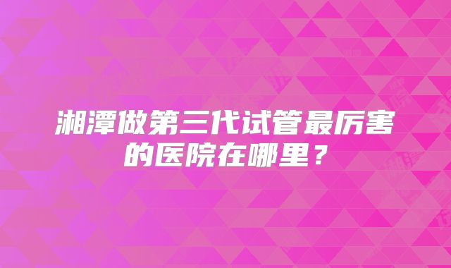 湘潭做第三代试管最厉害的医院在哪里？