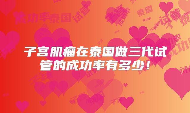 子宫肌瘤在泰国做三代试管的成功率有多少！