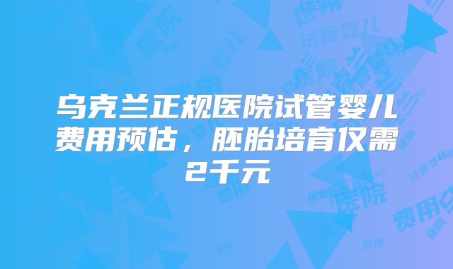 乌克兰正规医院试管婴儿费用预估，胚胎培育仅需2千元
