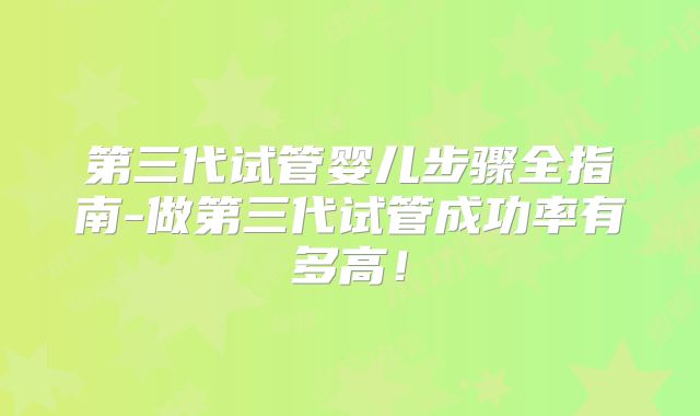 第三代试管婴儿步骤全指南-做第三代试管成功率有多高！