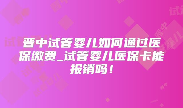 晋中试管婴儿如何通过医保缴费_试管婴儿医保卡能报销吗！