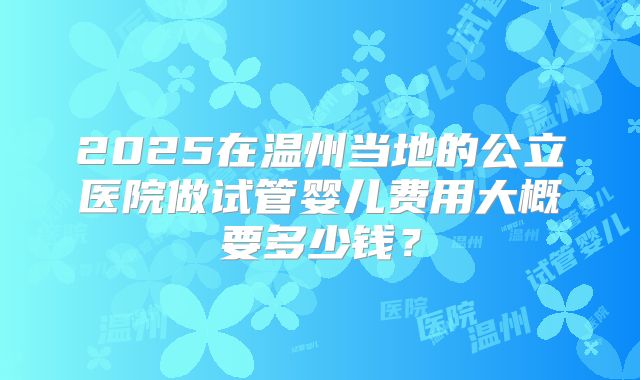 2025在温州当地的公立医院做试管婴儿费用大概要多少钱？