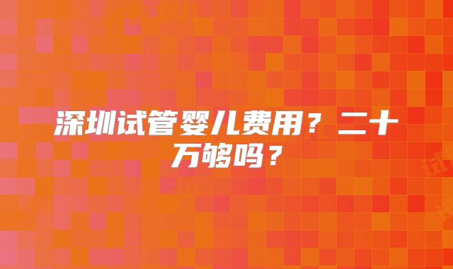 深圳试管婴儿费用?二十万够吗?