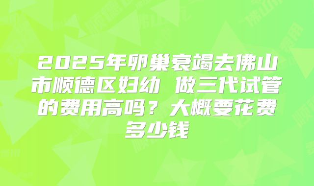 2025年卵巢衰竭去佛山市顺德区妇幼 做三代试管的费用高吗?大概要花费多少钱