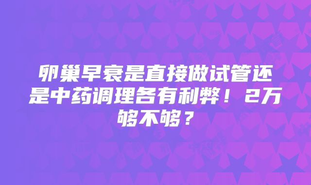 卵巢早衰是直接做试管还是中药调理各有利弊！2万够不够？