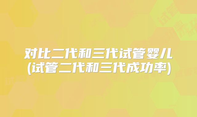 对比二代和三代试管婴儿(试管二代和三代成功率)