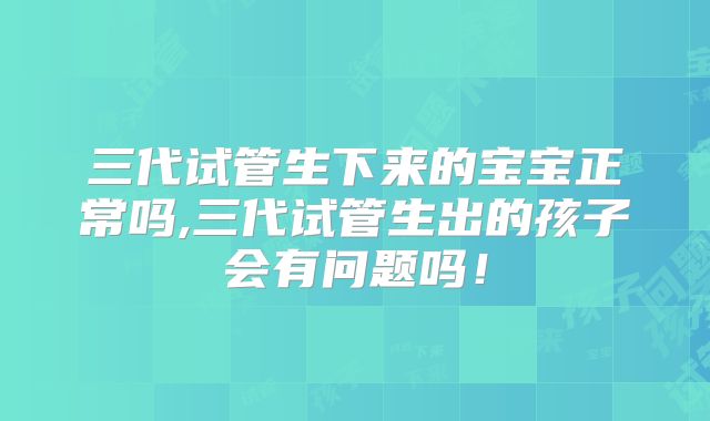 三代试管生下来的宝宝正常吗,三代试管生出的孩子会有问题吗!