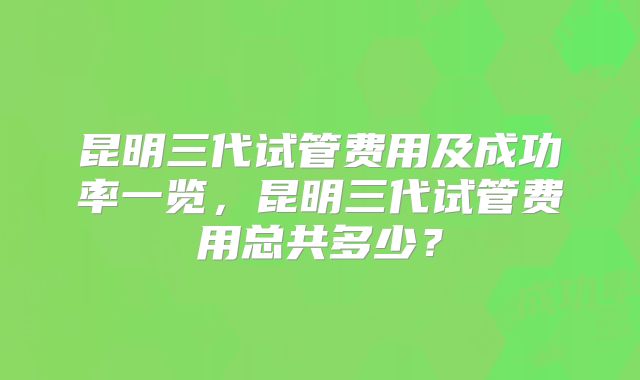 昆明三代试管费用及成功率一览，昆明三代试管费用总共多少？