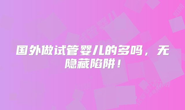 国外做试管婴儿的多吗,无隐藏陷阱!