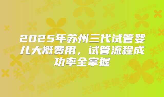 2025年苏州三代试管婴儿大概费用，试管流程成功率全掌握