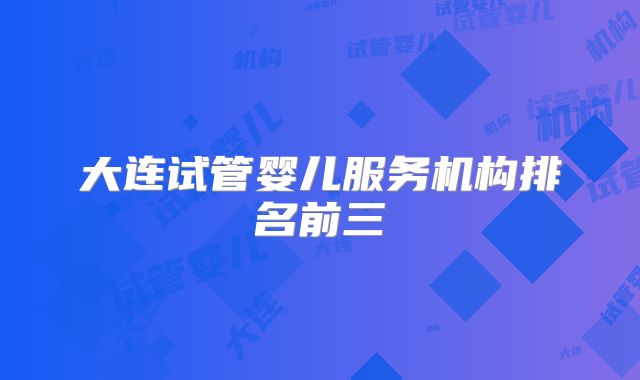 大连试管婴儿服务机构排名前三