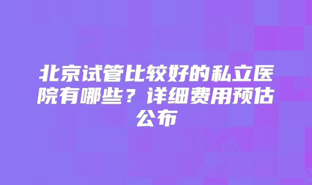北京试管比较好的私立医院有哪些？详细费用预估公布